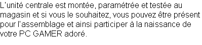 L’unité centrale est montée, paramétrée et testée au magasin et si vous le souhaitez, vous pouvez être présent pour l’assemblage et ainsi participer à la naissance de votre PC GAMER adoré.